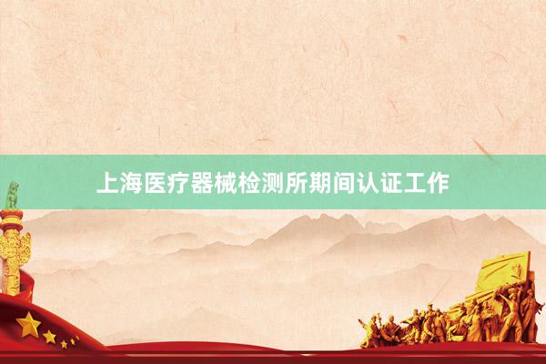 上海医疗器械检测所期间认证工作