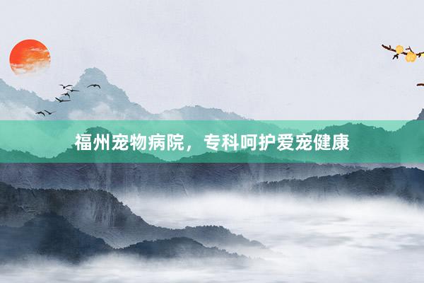福州宠物病院,专科呵护爱宠健康